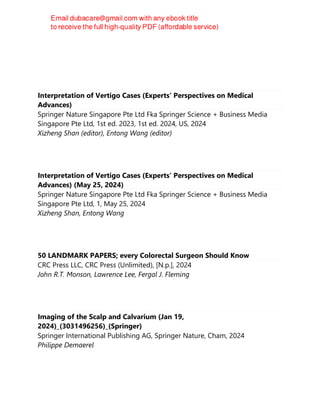 Interpretation of Vertigo Cases (Experts' Perspectives on Medical
Advances)
Springer Nature Singapore Pte Ltd Fka Springer Science + Business Media
Singapore Pte Ltd, 1st ed. 2023, 1st ed. 2024, US, 2024
Xizheng Shan (editor), Entong Wang (editor)
Interpretation of Vertigo Cases (Experts' Perspectives on Medical
Advances) (May 25, 2024)
Springer Nature Singapore Pte Ltd Fka Springer Science + Business Media
Singapore Pte Ltd, 1, May 25, 2024
Xizheng Shan, Entong Wang
50 LANDMARK PAPERS; every Colorectal Surgeon Should Know
CRC Press LLC, CRC Press (Unlimited), [N.p.], 2024
John R.T. Monson, Lawrence Lee, Fergal J. Fleming
Imaging of the Scalp and Calvarium (Jan 19,
2024)_(3031496256)_(Springer)
Springer International Publishing AG, Springer Nature, Cham, 2024
Philippe Demaerel
 