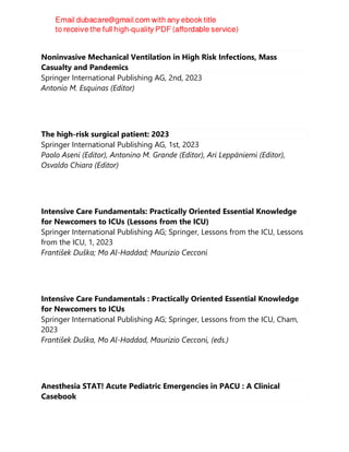 Noninvasive Mechanical Ventilation in High Risk Infections, Mass
Casualty and Pandemics
Springer International Publishing AG, 2nd, 2023
Antonio M. Esquinas (Editor)
The high-risk surgical patient: 2023
Springer International Publishing AG, 1st, 2023
Paolo Aseni (Editor), Antonino M. Grande (Editor), Ari Leppäniemi (Editor),
Osvaldo Chiara (Editor)
Intensive Care Fundamentals: Practically Oriented Essential Knowledge
for Newcomers to ICUs (Lessons from the ICU)
Springer International Publishing AG; Springer, Lessons from the ICU, Lessons
from the ICU, 1, 2023
František Duška; Mo Al-Haddad; Maurizio Cecconi
Intensive Care Fundamentals : Practically Oriented Essential Knowledge
for Newcomers to ICUs
Springer International Publishing AG; Springer, Lessons from the ICU, Cham,
2023
František Duška, Mo Al-Haddad, Maurizio Cecconi, (eds.)
Anesthesia STAT! Acute Pediatric Emergencies in PACU : A Clinical
Casebook
 