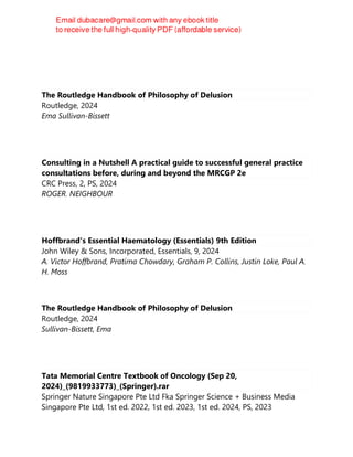 The Routledge Handbook of Philosophy of Delusion
Routledge, 2024
Ema Sullivan-Bissett
Consulting in a Nutshell A practical guide to successful general practice
consultations before, during and beyond the MRCGP 2e
CRC Press, 2, PS, 2024
ROGER. NEIGHBOUR
Hoffbrand's Essential Haematology (Essentials) 9th Edition
John Wiley & Sons, Incorporated, Essentials, 9, 2024
A. Victor Hoffbrand, Pratima Chowdary, Graham P. Collins, Justin Loke, Paul A.
H. Moss
The Routledge Handbook of Philosophy of Delusion
Routledge, 2024
Sullivan-Bissett, Ema
Tata Memorial Centre Textbook of Oncology (Sep 20,
2024)_(9819933773)_(Springer).rar
Springer Nature Singapore Pte Ltd Fka Springer Science + Business Media
Singapore Pte Ltd, 1st ed. 2022, 1st ed. 2023, 1st ed. 2024, PS, 2023
 