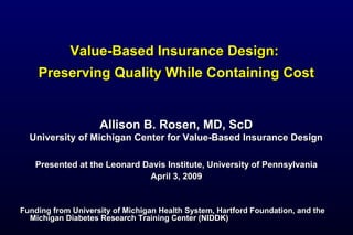 Value-Based Insurance Design:Value-Based Insurance Design:
Preserving Quality While Containing CostPreserving Quality While Containing Cost
Presented at the Leonard Davis Institute, University of PennsylvaniaPresented at the Leonard Davis Institute, University of Pennsylvania
April 3, 2009April 3, 2009
Funding from University of Michigan Health System, Hartford Foundation, and theFunding from University of Michigan Health System, Hartford Foundation, and the
Michigan Diabetes Research Training Center (NIDDK)Michigan Diabetes Research Training Center (NIDDK)
Allison B. Rosen, MD, ScDAllison B. Rosen, MD, ScD
University of Michigan Center for Value-Based Insurance DesignUniversity of Michigan Center for Value-Based Insurance Design
 