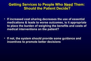 Getting Services to People WhoGetting Services to People Who NeedNeed Them:Them:
Should the Patient Decide?Should the Patient Decide?
• If increased cost sharing decreases the use of essentialIf increased cost sharing decreases the use of essential
medications & leads to worse outcomes, is it appropriatemedications & leads to worse outcomes, is it appropriate
to place the burden of weighing the benefits and costs ofto place the burden of weighing the benefits and costs of
medical interventions on the patient?medical interventions on the patient?
• If not, the system should provide some guidance andIf not, the system should provide some guidance and
incentives to promote better decisionsincentives to promote better decisions
 