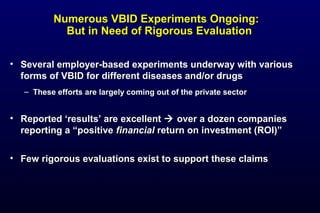 Numerous VBID Experiments Ongoing:Numerous VBID Experiments Ongoing:
But in Need of Rigorous EvaluationBut in Need of Rigorous Evaluation
• Several employer-based experiments underway with variousSeveral employer-based experiments underway with various
forms of VBID for different diseases and/or drugsforms of VBID for different diseases and/or drugs
– These efforts are largely coming out of the private sectorThese efforts are largely coming out of the private sector
• Reported ‘results’ are excellentReported ‘results’ are excellent  over a dozen companiesover a dozen companies
reporting a “positivereporting a “positive financialfinancial return on investment (ROI)”return on investment (ROI)”
• Few rigorous evaluations exist to support these claimsFew rigorous evaluations exist to support these claims
 