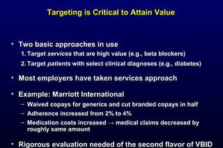 • Two basic approaches in useTwo basic approaches in use
1.1. TargetTarget servicesservices that are high value (e.g., beta blockers)that are high value (e.g., beta blockers)
2.2. TargetTarget patientspatients with select clinical diagnoses (e.g., diabetes)with select clinical diagnoses (e.g., diabetes)
• Most employers have taken services approachMost employers have taken services approach
• Example: Marriott InternationalExample: Marriott International
– Waived copays for generics and cut branded copays in halfWaived copays for generics and cut branded copays in half
– Adherence increased from 2% to 4%Adherence increased from 2% to 4%
– Medication costs increased → medical claims decreased byMedication costs increased → medical claims decreased by
roughly same amountroughly same amount
• Rigorous evaluation needed of the second flavor of VBIDRigorous evaluation needed of the second flavor of VBID
Targeting is Critical to Attain ValueTargeting is Critical to Attain Value
 