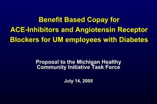 Benefit Based Copay forBenefit Based Copay for
ACE-Inhibitors and Angiotensin ReceptorACE-Inhibitors and Angiotensin Receptor
Blockers for UM employees with DiabetesBlockers for UM employees with Diabetes
Proposal to the Michigan HealthyProposal to the Michigan Healthy
Community Initiative Task ForceCommunity Initiative Task Force
July 14, 2005July 14, 2005
 