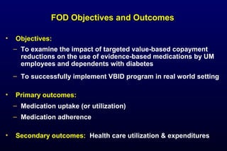 FOD Objectives and OutcomesFOD Objectives and Outcomes
• Objectives:
– To examine the impact of targeted value-based copayment
reductions on the use of evidence-based medications by UM
employees and dependents with diabetes
– To successfully implement VBID program in real world setting
• Primary outcomes:
– Medication uptake (or utilization)
– Medication adherence
• Secondary outcomes: Health care utilization & expenditures
 