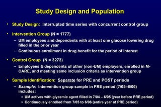 Study Design and PopulationStudy Design and Population
• Study Design:Study Design: Interrupted time series with concurrent control groupInterrupted time series with concurrent control group
• Intervention GroupIntervention Group (N = 1777)(N = 1777)
– UM employees and dependents with at least one glucose lowering drugUM employees and dependents with at least one glucose lowering drug
filled in the prior yearfilled in the prior year
– Continuous enrollment in drug benefit for the period of interestContinuous enrollment in drug benefit for the period of interest
• Control GroupControl Group (N = 3273)(N = 3273)
– Employees & dependents of other (non-UM) employers, enrolled in M-Employees & dependents of other (non-UM) employers, enrolled in M-
CARE, and meeting same inclusion criteria as intervention groupCARE, and meeting same inclusion criteria as intervention group
• Sample Identification:Sample Identification: SeparateSeparate for PRE and POST periodsfor PRE and POST periods
– Example:Example: Intervention group sample in PRE period (7/05Intervention group sample in PRE period (7/05––6/06)6/06)
includes:includes:
» UM actives with glycemic agent filled in 7/04 – 6/05 (year before PRE period)UM actives with glycemic agent filled in 7/04 – 6/05 (year before PRE period)
» Continuously enrolled from 7/05 to 6/06 (entire year of PRE period)Continuously enrolled from 7/05 to 6/06 (entire year of PRE period)
 