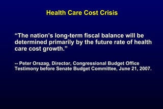 Health Care Cost CrisisHealth Care Cost Crisis
““The nation’s long-term fiscal balance will beThe nation’s long-term fiscal balance will be
determined primarily by the future rate of healthdetermined primarily by the future rate of health
care cost growth.”care cost growth.”
-- Peter Orszag, Director, Congressional Budget Office-- Peter Orszag, Director, Congressional Budget Office
Testimony before Senate Budget Committee, June 21, 2007.Testimony before Senate Budget Committee, June 21, 2007.
 