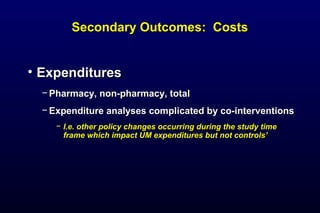 Secondary Outcomes: CostsSecondary Outcomes: Costs
• ExpendituresExpenditures
− Pharmacy, non-pharmacy, totalPharmacy, non-pharmacy, total
− Expenditure analyses complicated by co-interventionsExpenditure analyses complicated by co-interventions
− I.e. other policy changes occurring during the study timeI.e. other policy changes occurring during the study time
frame which impact UM expenditures but not controls’frame which impact UM expenditures but not controls’
 