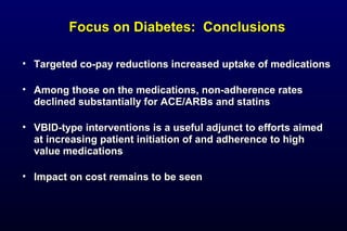 Focus on Diabetes: ConclusionsFocus on Diabetes: Conclusions
• Targeted co-pay reductions increased uptake of medicationsTargeted co-pay reductions increased uptake of medications
• Among those on the medications, non-adherence ratesAmong those on the medications, non-adherence rates
declined substantially for ACE/ARBs and statinsdeclined substantially for ACE/ARBs and statins
• VBID-type interventions is a useful adjunct to efforts aimedVBID-type interventions is a useful adjunct to efforts aimed
at increasing patient initiation of and adherence to highat increasing patient initiation of and adherence to high
value medicationsvalue medications
• Impact on cost remains to be seenImpact on cost remains to be seen
 