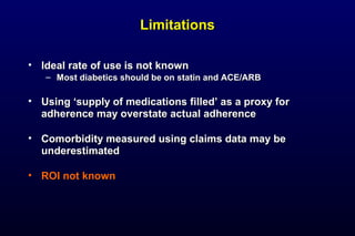 LimitationsLimitations
• Ideal rate of use is not knownIdeal rate of use is not known
– Most diabetics should be on statin and ACE/ARBMost diabetics should be on statin and ACE/ARB
• Using ‘supply of medications filled’ as a proxy forUsing ‘supply of medications filled’ as a proxy for
adherence may overstate actual adherenceadherence may overstate actual adherence
• Comorbidity measured using claims data may beComorbidity measured using claims data may be
underestimatedunderestimated
• ROI not knownROI not known
 