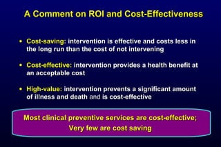 A Comment on ROI and Cost-EffectivenessA Comment on ROI and Cost-Effectiveness
• Cost-saving:Cost-saving: intervention is effective and costs less inintervention is effective and costs less in
the long run than the cost of not interveningthe long run than the cost of not intervening
• Cost-effective:Cost-effective: intervention provides a health benefit atintervention provides a health benefit at
an acceptable costan acceptable cost
• High-value:High-value: intervention prevents a significant amountintervention prevents a significant amount
of illness and deathof illness and death andand is cost-effectiveis cost-effective
Most clinical preventive services are cost-effective;Most clinical preventive services are cost-effective;
Very few are cost savingVery few are cost saving
 