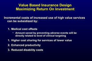 Value Based Insurance DesignValue Based Insurance Design
Maximizing Return On InvestmentMaximizing Return On Investment
Incremental costs of increased use of high value servicesIncremental costs of increased use of high value services
can be subsidized by:can be subsidized by:
1.1. Medical cost offsetsMedical cost offsets
− Amount saved by preventing adverse events will beAmount saved by preventing adverse events will be
directly related to level of clinical targetingdirectly related to level of clinical targeting
1.1. Higher cost sharing for services of lower valueHigher cost sharing for services of lower value
2.2. Enhanced productivityEnhanced productivity
3.3. Reduced disability costsReduced disability costs
 