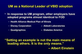 UM as a National Leader of VBID adoptionUM as a National Leader of VBID adoption
• In response to UM program, other employers haveIn response to UM program, other employers have
adopted programs almost identical to FODadopted programs almost identical to FOD
– Health Alliance Medical Plan of IllinoisHealth Alliance Medical Plan of Illinois
– Disney CorporationDisney Corporation –– Abbott LaboratoriesAbbott Laboratories
– QuadgraphicsQuadgraphics –– Diabetes AmericaDiabetes America
““Setting an example is not the main means ofSetting an example is not the main means of
leading others. It is the only means.”leading others. It is the only means.”
–– Albert EinsteinAlbert Einstein
 