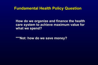 Fundamental Health Policy QuestionFundamental Health Policy Question
How do we organize and finance the healthHow do we organize and finance the health
care system to achieve maximum value forcare system to achieve maximum value for
what we spend?what we spend?
***Not: how do we save money?***Not: how do we save money?
 
