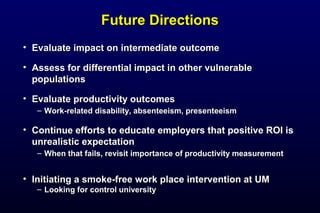 Future DirectionsFuture Directions
• Evaluate impact on intermediate outcomeEvaluate impact on intermediate outcome
• Assess for differential impact in other vulnerableAssess for differential impact in other vulnerable
populationspopulations
• Evaluate productivity outcomesEvaluate productivity outcomes
– Work-related disability, absenteeism, presenteeismWork-related disability, absenteeism, presenteeism
• Continue efforts to educate employers that positive ROI isContinue efforts to educate employers that positive ROI is
unrealistic expectationunrealistic expectation
– When that fails, revisit importance of productivity measurementWhen that fails, revisit importance of productivity measurement
• Initiating a smoke-free work place intervention at UMInitiating a smoke-free work place intervention at UM
– Looking for control universityLooking for control university
 