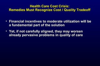 Health Care Cost Crisis:Health Care Cost Crisis:
Remedies Must Recognize Cost / Quality TradeoffRemedies Must Recognize Cost / Quality Tradeoff
• Financial incentives to moderate utilization will beFinancial incentives to moderate utilization will be
a fundamental part of the solutiona fundamental part of the solution
• Yet, if not carefully aligned, they may worsenYet, if not carefully aligned, they may worsen
already pervasive problems in quality of carealready pervasive problems in quality of care
 