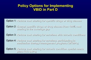 Policy Options for ImplementingPolicy Options for Implementing
VBID in Part DVBID in Part D
Option 1:Option 1: Reduce cost sharing for specific drugs or drug classesReduce cost sharing for specific drugs or drug classes
Option 2:Option 2: Exempt specific drugs or drug classes from 100% costExempt specific drugs or drug classes from 100% cost
sharing in the coverage gapsharing in the coverage gap
Option 3:Option 3: Reduce cost sharing for enrollees with chronic conditionsReduce cost sharing for enrollees with chronic conditions
Option 4:Option 4: Reduce cost sharing for enrollees participating inReduce cost sharing for enrollees participating in
medication therapy management programs (MTMPs)medication therapy management programs (MTMPs)
Option 5:Option 5: Reduce cost sharing for chronic condition special needsReduce cost sharing for chronic condition special needs
plans (CC-SNPs)plans (CC-SNPs)
 