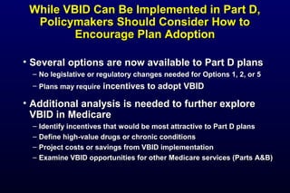 While VBID Can Be Implemented in Part D,While VBID Can Be Implemented in Part D,
Policymakers Should Consider How toPolicymakers Should Consider How to
Encourage Plan AdoptionEncourage Plan Adoption
• Several options are now available to Part D plansSeveral options are now available to Part D plans
– No legislative or regulatory changes needed for Options 1, 2, or 5No legislative or regulatory changes needed for Options 1, 2, or 5
– Plans may requirePlans may require incentives to adopt VBIDincentives to adopt VBID
• Additional analysis is needed to further exploreAdditional analysis is needed to further explore
VBID in MedicareVBID in Medicare
– Identify incentives that would be most attractive to Part D plansIdentify incentives that would be most attractive to Part D plans
– Define high-value drugs or chronic conditionsDefine high-value drugs or chronic conditions
– Project costs or savings from VBID implementationProject costs or savings from VBID implementation
– Examine VBID opportunities for other Medicare services (Parts A&B)Examine VBID opportunities for other Medicare services (Parts A&B)
 