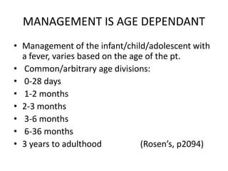MANAGEMENT IS AGE DEPENDANT
• Management of the infant/child/adolescent with
  a fever, varies based on the age of the pt.
• Common/arbitrary age divisions:
• 0-28 days
• 1-2 months
• 2-3 months
• 3-6 months
• 6-36 months
• 3 years to adulthood           (Rosen’s, p2094)
 