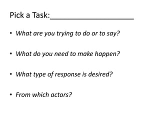 Pick a Task:___________________
• What are you trying to do or to say?

• What do you need to make happen?

• What type of response is desired?

• From which actors?
 