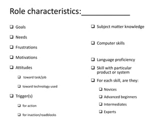Role characteristics:___________
 Goals                          Subject matter knowledge

 Needs
                                 Computer skills
 Frustrations

 Motivations
                                 Language proficiency
 Attitudes                      Skill with particular
                                  product or system
     toward task/job
                                 For each skill, are they:
     toward technology used
                                     Novices
 Trigger(s)                         Advanced beginners

     for action                     Intermediates
                                     Experts
     for inaction/roadblocks
 
