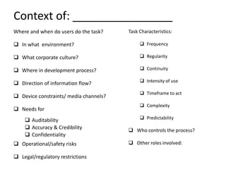 Context of: ________________
Where and when do users do the task?    Task Characteristics:

 In what environment?                        Frequency

 What corporate culture?                     Regularity

 Where in development process?               Continuity

                                              Intensity of use
 Direction of information flow?
                                              Timeframe to act
 Device constraints/ media channels?
                                              Complexity
 Needs for
     Auditability                            Predictability
     Accuracy & Credibility             Who controls the process?
     Confidentiality
 Operational/safety risks               Other roles involved:

 Legal/regulatory restrictions
 