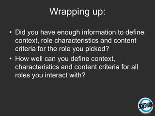 Wrapping up:

• Did you have enough information to define
  context, role characteristics and content
  criteria for the role you picked?
• How well can you define context,
  characteristics and content criteria for all
  roles you interact with?
 