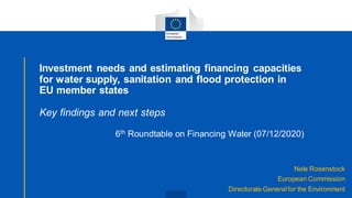 Nele Rosenstock
European Commission
Directorate Generalfor the Environment
Investment needs and estimating financing capacities
for water supply, sanitation and flood protection in
EU member states
Key findings and next steps
6th Roundtable on Financing Water (07/12/2020)
 