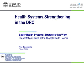 better systems, better health




                          Health Systems Strengthening
                          in the DRC

                                    Better Health Systems: Strategies that Work
                                    Presentation Series at the Global Health Council


                                    Fred Rosensweig
                                    February 7, 2012


Abt Associates Inc.
In collaboration with:
I Aga Khan Foundation I Bitrán y Asociados
I BRAC University I Broad Branch Associates
I Deloitte Consulting, LLP I Forum One Communications
I RTI International I Training Resources Group
I Tulane University’s School of Public Health
 