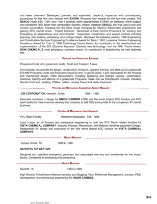 and water treatment. Developed, planned, and supervised checkout, inspection and commissioning
procedures for this first joint venture with EXXON. Received four awards for the four-year project. The
DEXCO Vector SBC Train I and Train II projects, worth approximately $70MM, on schedule, within budget,
and completed 30% faster than comparable facilities. Helped establish DEXCO, the first Dow-Exxon joint
venture successfully, breaking into the Shell virtual monopoly for Styrenic Elastomeric Copolymers and
gaining 20% market share. Project Controls: Developed a Cost Control Procedure for tracking and
forecasting all expenditures and commitments. Supervised construction and project controls including
planning, man loading, estimating, and change orders. Received the following awards: 1990 Engineering
and Construction Services Engineering Excellence Award for Train I, 1991 Louisiana Division Engineering
Excellence Award for Train II, 1990 Technology Center Award, for contribution in the development and
implementation of the SIS (Styrene- Isoprene- Styrene) new technology, and the 1991 Future Award,
DOW CHEMICAL'S most prestigious business award, for contribution in establishing the new business
line.

                                        PROCESS AND PRODUCTION ENGINEER

Propylene Oxide Unit, grassroots, Aratú, Brazil and Freeport, Texas

Unit engineer responsible for design, construction, checkout, operator training, and start-up of a grassroots
$70 MM Propylene Oxide and Propylene Glycol Di and Tri glycol facility. I was responsible for the Process
and mechanical design, P&ID development, including operating and Hazops reviews, construction,
checkout, training and start-up of a grassroots Propylene Oxide unit via Chlorohydrin process, including
Caustic and Lime Handling, Utilities, boilers, cooling Tower and water treatment.

                                PROCESS AND MECHANICAL ENGINEERING GROUP MANAGER

CDI CORPORATION, Houston, Texas                            1984 – 1988

Executed numerous s design for UNION CARBIDE LDPE and the world largest EDC furnace and PVC
resin facility for vista chemical allowing the company to add 10% extra profits to the company's ’87 overall
business.

                                    PROCESS & MECHANICAL LEAD ENGINEER

PVC Resin Facility                     Aberdeen Mississippi 1987-1988

Lead a team for all Process and mechanical engineering to build two PVC Resin related facilities for
VISTA CHEMICAL COMPANY. Included Process, Mechanical, and Material Handling equipment Design.
Responsible for design and evaluation of the new world largest EDC furnace for VISTA CHEMICAL
COMPANY.

                                         GROUP MANAGER

Corpus Christi, TX                  1985 to 1986

US NAVAL AIR STATION

Designed and specified emergency generator and associated new bus and transformer for the airport
facility, Completed all estimating and scheduling

                                        GROUP MANAGER

Seadrift, TX                                1984 to 1985

High Density Polyethylene Material handling and Bagging Plant. Performed Management, process, P&ID
development, and mechanical engineering for UNION CARBIDE.




                                                                                                                3/4
         ajr/11 November 2009
 