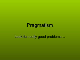 Pragmatism Look for really good problems… 