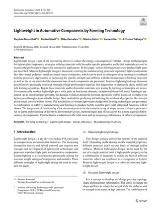 Vol.:(0123456789)
1 3
Automotive Innovation (2020) 3:195–209
https://doi.org/10.1007/s42154-020-00103-3
Lightweight in Automotive Components by Forming Technology
Stephan Rosenthal1
   · Fabian Maaß1
   · Mike Kamaliev1
   · Marlon Hahn1
   · Soeren Gies1
   · A. Erman Tekkaya1
 
Received: 28 February 2020 / Accepted: 18 June 2020 / Published online: 31 July 2020
© The Author(s) 2020
Abstract
Lightweight design is one of the current key drivers to reduce the energy consumption of vehicles. Design methodologies
for lightweight components, strategies utilizing materials with favorable specific properties and hybrid materials are used to
increase the performance of parts for automotive applications. In this paper, various forming processes to produce light parts
are described. Material lightweight design is discussed, covering the manufacturing processes to produce hybrid components
like fiber–metal, polymer–metal and metal–metal composites, which can be used in subsequent deep drawing or combined
forming processes. Approaches to increasing the specific strength and stiffness with thermomechanical forming processes
as well as the in situ control of the microstructure of such components are presented. Structure lightweight design discusses
possibilities to plastically form high-strength or high-performance materials like magnesium or titanium in sheet, profile and
tube forming operations. To join those materials and/or dissimilar materials, new joining by forming technologies are shown.
To economically produce lightweight parts with gears or functional elements, incremental sheet-bulk metal forming is pre-
sented. As an important part property, the damage evolution during the forming operations will be discussed to enable even
lighter parts through a more reliable design. New methods for predicting and tailoring the mechanical properties like strength
and residual stresses will be shown. The possibilities of system lightweight design with forming technologies are presented.
A combination of additive manufacturing and forming to produce highly complex parts with integrated functions will be
shown. The integration of functions by a hot extrusion process for the manufacturing of shape memory alloys is presented.
An in-depth understanding of the newly developed processes, methodologies and effects allows for a more accurate dimen-
sioning of components. This facilitates a reduction in the total mass and an increasing performance of vehicle components.
Keywords  Forming technology · Lightweight design · Energy efficiency · Manufacturing processes
1 Introduction
Lightweight design is a key driver to reduce ­
CO2 emissions
in transportation and automotive industries. The increasing
demand for electric and hybrid powered cars requires new
concepts and development of lightweight technologies and
processes to produce light parts and automotive components.
Lightweighting is a constructional philosophy aiming for
maximal weight savings of components and modules. Three
different strategies of lightweight design are used to struc-
ture the paper.
(1)	 Material lightweight design
This design strategy utilizes the benefits of the material
itself. Depending on the density and the material properties,
different materials reach various levels of strength and/or
stiffness. Material lightweight design can be done by the
use of a single material with a high specific property or by
a combination of materials to utilize the best of different
materials which are combined to a composite or hybrid.
Material lightweight design is a subset of structure light-
weight design.
(2)	 Structure lightweight design
It is a concept to develop and design parts by topology,
shape and parameter optimization. The aim is to change the
shape and form to reduce the weight while the stiffness and/
or strength is increased or kept constant. The combination of
*	 Stephan Rosenthal
	Stephan.Rosenthal@iul.tu‑dortmund.de
1
	 Institute of Forming Technology and Lightweight
Components (IUL), TU Dortmund University,
44227 Dortmund, Germany
 