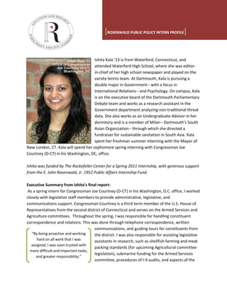 [ROSENWALD PUBLIC POLICY INTERN PROFILE]


                                     Ishita Kala ’13 is from Waterford, Connecticut, and
                                     attended Waterford High School, where she was editor-
                                     in-chief of her high school newspaper and played on the
                                     varsity tennis team. At Dartmouth, Kala is pursuing a
                                     double major in Government-- with a focus in
                                     International Relations-- and Psychology. On campus, Kala
                                     is on the executive board of the Dartmouth Parliamentary
                                     Debate team and works as a research assistant in the
                                     Government department analyzing non-traditional threat
                                     data. She also works as an Undergraduate Advisor in her
                                     dormitory and is a member of Milan-- Dartmouth’s South
                                     Asian Organization-- through which she directed a
                                     fundraiser for sustainable sanitation in South Asia. Kala
                                     spent her freshman summer interning with the Mayor of
New London, CT. Kala will spend her sophomore spring interning with Congressman Joe
Courtney (D-CT) in his Washington, DC, office.

Ishita was funded by The Rockefeller Center for a Spring 2011 Internship, with generous support
from the E. John Rosenwald, Jr. 1952 Public Affairs Internship Fund.

Executive Summary from Ishita’s final report:
 As a spring intern for Congressman Joe Courtney (D-CT) in his Washington, D.C. office, I worked
closely with legislative staff members to provide administrative, legislative, and
communications support. Congressman Courtney is a third term member of the U.S. House of
Representatives from the second district of Connecticut and serves on the Armed Services and
Agriculture committees. Throughout the spring, I was responsible for handling constituent
correspondence and relations. This was done through telephone correspondence, written
                                      communications, and guiding tours for constituents from
   “By being proactive and working    the district. I was also responsible for assisting legislative
      hard on all work that I was     assistants in research, such as shellfish farming and meat
   assigned, I was soon trusted with
                                      packing standards (for upcoming Agricultural committee
  more difficult and important tasks,
                                      legislation), submarine funding for the Armed Services
      and greater responsibility.”
                                      committee, procedures of I-9 audits, and aspects of the
 