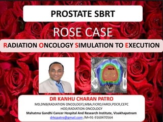 PROSTATE SBRT
ROSE CASE
RADIATION ONCOLOGY SIMULATION TO EXECUTION
DR KANHU CHARAN PATRO
MD,DNB(RADIATION ONCOLOGY),MBA,FICRO,FAROI,PDCR,CEPC
HOD,RADIATION ONCOLOGY
Mahatma Gandhi Cancer Hospital And Research Institute, Visakhapatnam
drkcpatro@gmail.com /M+91-9160470564
 