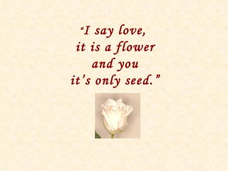“ I say love,  it is a flower and you it’s only seed.” 