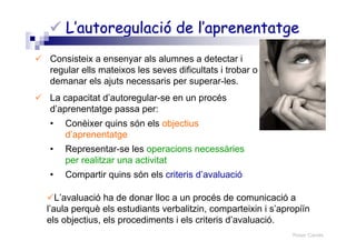 Roser Canals
L’autoregulació de l’aprenentatgeL’autoregulació de l’aprenentatge
Consisteix a ensenyar als alumnes a detectar i
regular ells mateixos les seves dificultats i trobar o
demanar els ajuts necessaris per superar-les.
La capacitat d’autoregular-se en un procés
d’aprenentatge passa per:
• Conèixer quins són els objectius
d’aprenentatge
• Representar-se les operacions necessàries
per realitzar una activitat
• Compartir quins són els criteris d’avaluació
L’avaluació ha de donar lloc a un procés de comunicació a
l’aula perquè els estudiants verbalitzin, comparteixin i s’apropiïn
els objectius, els procediments i els criteris d’avaluació.
 