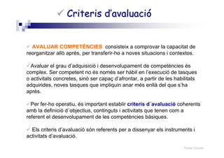Roser Canals
Criteris d’avaluacióCriteris d’avaluació
AVALUAR COMPETÈNCIES consisteix a comprovar la capacitat de
reorganitzar allò après, per transferir-ho a noves situacions i contextos.
Avaluar el grau d’adquisició i desenvolupament de competències és
complex. Ser competent no és només ser hàbil en l’execució de tasques
o activitats concretes, sinó ser capaç d’afrontar, a partir de les habilitats
adquirides, noves tasques que impliquin anar més enllà del que s’ha
après.
Per fer-ho operatiu, és important establir criteris d´avaluació coherents
amb la definició d´objectius, continguts i activitats que tenen com a
referent el desenvolupament de les competències bàsiques.
Els criteris d’avaluació són referents per a dissenyar els instruments i
activitats d’avaluació.
 