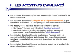 Roser Canals
2. LES ACTIVITATS2. LES ACTIVITATS D’AVALUACIÓD’AVALUACIÓ
Les activitats d’avaluació tenen com a referent els criteris d’avaluació de
la unitat didàctica.
Les activitats d’avaluació s’integren en la seqüència didàctica ja que
l’avaluació és contínua i la seva principal funció és formativa i formadora
Pel disseny de les activitats d’avaluació cal tenir en comte:
Quin tipus d’informació es pretén obtenir (funció de l’avaluació)
Que siguin coherents amb les competències bàsiques que es pretén
desenvolupar i amb els objectius didàctics (criteris d’avaluació)
Les activitats d’avaluació han de propiciar que l’alumnat activi els
coneixements i habilitats de què disposa, doni respostes complexes i
creatives, reorganitzi els coneixements disponibles per afrontar nous
problemes
Les activitats d’avaluació han de plantejar-se a partir de la resolució de
casos, situacions simulades…
 