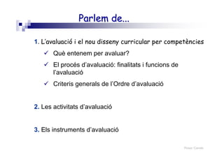 Roser Canals
Parlem de...Parlem de...
1. L’avaluació i el nou disseny curricular per competències
Què entenem per avaluar?
El procés d’avaluació: finalitats i funcions de
l’avaluació
Criteris generals de l’Ordre d’avaluació
2. Les activitats d’avaluació
3. Els instruments d’avaluació
 