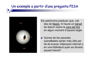 Roser Canals
UnUn exempleexemple a partira partir d’unad’una pregunta PISApregunta PISA
Els astrònoms prediuen que, vist
des de Neptú, hi haurà un trànsit
de Saturn sobre la cara del Sol
en algun moment d’aquest segle.
Quines de les paraules
subratllades serien més útils per
tal de buscar mitjançant internet o
en una biblioteca quan es donarà
aquest trànsit?
Neus Sanmartí
 