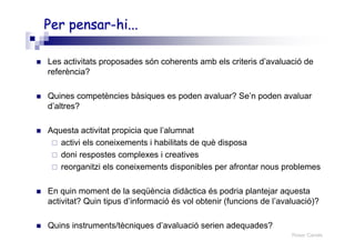 Roser Canals
Per pensar-Per pensar-hihi......
Les activitats proposades són coherents amb els criteris d’avaluació de
referència?
Quines competències bàsiques es poden avaluar? Se’n poden avaluar
d’altres?
Aquesta activitat propicia que l’alumnat
activi els coneixements i habilitats de què disposa
doni respostes complexes i creatives
reorganitzi els coneixements disponibles per afrontar nous problemes
En quin moment de la seqüència didàctica és podria plantejar aquesta
activitat? Quin tipus d’informació és vol obtenir (funcions de l’avaluació)?
Quins instruments/tècniques d’avaluació serien adequades?
 