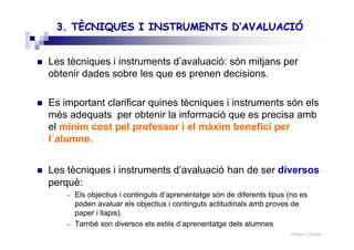 Roser Canals
3. TÈCNIQUES I INSTRUMENTS3. TÈCNIQUES I INSTRUMENTS D’AVALUACIÓD’AVALUACIÓ
Les tècniques i instruments d’avaluació: són mitjans per
obtenir dades sobre les que es prenen decisions.
Es important clarificar quines tècniques i instruments són els
més adequats per obtenir la informació que es precisa amb
el mínim cost pel professor i el màxim benefici per
l´alumne.
Les tècniques i instruments d’avaluació han de ser diversos
perquè:
– Els objectius i continguts d’aprenentatge són de diferents tipus (no es
poden avaluar els objectius i continguts actitudinals amb proves de
paper i llapis).
– També son diversos els estils d’aprenentatge dels alumnes
 