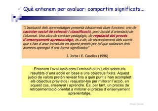 Roser Canals
Entenem l’avaluació com l´emissió d’un judici sobre els
resultats d´una acció en base a uns objectius fixats. Aquest
judici de valors pretén revisar fins a quin punt s´han acomplert
els objectius previstos i reajustar-los per millorar l´acció, en
aquest cas, ensenyar i aprendre. És, per tant, un procés de
retroalimentació orientat a millorar el procés d´ensenyament
aprenentatge.
Què entenem per avaluar: compartim significats...
“L’avaluació dels aprenentatges presenta bàsicament dues funcions: una de
caràcter social de selecció i classificació, però també d´orientació de
l’alumnat. Una altra de caràcter pedagògic, de regulació del procés
d´ensenyament aprenentatge, és a dir, de reconeixement dels canvis
que s´han d´anar introduint en aquest procés per tal que cadascun dels
alumnes aprengui d´una forma significativa”
J. Jorba i E. Casellas (1996)
 
