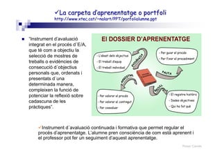 Roser Canals
La carpeta d’aprenentatge oLa carpeta d’aprenentatge o portfoliportfoli
httphttp://://www.xtec.catwww.xtec.cat/~/~nalartnalart/PPT//PPT/porfolialumne.pptporfolialumne.ppt
“Instrument d’avaluació
integrat en el procés d´E/A,
que té com a objectiu la
selecció de mostres de
treballs o evidències de
consecució d´objectius
personals que, ordenats i
presentats d´una
determinada manera,
compleixen la funció de
potenciar la reflexió sobre
cadascuna de les
pràctiques”.
Instrument d´avaluació continuada i formativa que permet regular el
procés d’aprenentatge. L’alumne pren consciència de com està aprenent i
el professor pot fer un seguiment d’aquest aprenentatge.
 