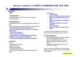 Roser Canals
GuiGuióó per a construir LA CARPETA Dper a construir LA CARPETA D’’APRENENTATGE CCSS 1ESOAPRENENTATGE CCSS 1ESO
Autoavaluació.
Què he après?
Què m’ha interessat més i per què?
Què m’ha interessat menys i per
què?
Com he participat en el treball del
grup?
He millorat respecte a la unitat
anterior?
Per què ho dic?
Què he de millorar a partir d’ara?
Com?
La resta d’unitats treballades durant el curs,
seguint el mateix esquema que a la unitat 1.
IV REFLEXIONEM-HI!
– De tot el que he après, què m’ha agradat
més? Quèdestacaria? Per què?
– Què m’ha semblat treballar en equip?
– Què m’ha faltat aprendre o què no he
après?
– Si tornés a començar aquest curs, què
canviaria? Per què?
Escriu una carta als alumnes de 6è de la teva
Antiga escola explicant el teu curs de CCSS de
Primer d’ESO.
PORTADA
ÍNDEX
I. INTRODUCCIÓ
• Què tenim entre mans? Per què li diem carpeta
d’aprenentatge?
II. PRESENTACIÓ
• Presentació de l’autor d’aquesta carpeta (incloure una
foto)
• Breu biografia de la pròpia experiència amb les CCSS:
– Què són les Ciències Socials per a mi?
– Què he treballat fins ara, a l’escola, en aquesta
assignatura?
– Com ho he treballat?
– Com he après el que sé?
– Quines són les meves preferències, afinitats i
habilitats envers aquesta assignatura?
– Amb quines dificultats em trobo normalment?
III. UNITAT 1
• Títol
• Presentació de la unitat
• Índex de la unitat
• Objectius proposats
• Activitats d’aprenentatge
• Documents i materials d’interès relacionats amb la
unitat.
© Dolors Bosch
 
