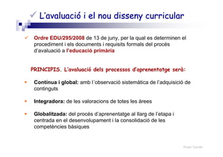 Roser Canals
L’avaluació i el nou disseny curricularL’avaluació i el nou disseny curricular
Ordre EDU/295/2008 de 13 de juny, per la qual es determinen el
procediment i els documents i requisits formals del procés
d’avaluació a l’educació primària
PRINCIPIS. L’avaluació dels processos d’aprenentatge serà:
Contínua i global: amb l´observació sistemàtica de l’adquisició de
continguts
Integradora: de les valoracions de totes les àrees
Globalitzada: del procés d’aprenentatge al llarg de l’etapa i
centrada en el desenvolupament i la consolidació de les
competències bàsiques
 
