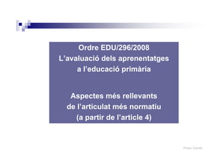 Roser Canals
Ordre EDU/296/2008
L’avaluació dels aprenentatges
a l’educació primària
Aspectes més rellevants
de l’articulat més normatiu
(a partir de l’article 4)
 