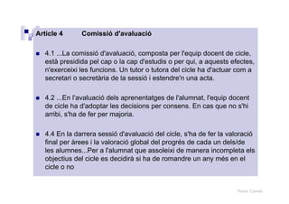 Roser Canals
Article 4 Comissió d'avaluació
4.1 ...La comissió d'avaluació, composta per l'equip docent de cicle,
està presidida pel cap o la cap d'estudis o per qui, a aquests efectes,
n'exerceixi les funcions. Un tutor o tutora del cicle ha d'actuar com a
secretari o secretària de la sessió i estendre'n una acta.
4.2 ...En l'avaluació dels aprenentatges de l'alumnat, l'equip docent
de cicle ha d'adoptar les decisions per consens. En cas que no s'hi
arribi, s'ha de fer per majoria.
4.4 En la darrera sessió d'avaluació del cicle, s'ha de fer la valoració
final per àrees i la valoració global del progrés de cada un dels/de
les alumnes...Per a l'alumnat que assoleixi de manera incompleta els
objectius del cicle es decidirà si ha de romandre un any més en el
cicle o no
 