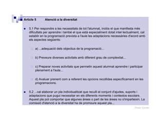 Roser Canals
Article 5 Atenció a la diversitat
5.1 Per respondre a les necessitats de tot l'alumnat, inclòs el que manifesta més
dificultats per aprendre i també el que està especialment dotat intel·lectualment, cal
establir en la programació prevista a l'aula les adaptacions necessàries d'acord amb
els aspectes següents:
a) ...adequació dels objectius de la programació...
b) Preveure diverses activitats amb diferent grau de complexitat...
c) Preparar noves activitats que permetin aquest alumnat aprendre i participar
plenament a l'aula...
d) Avaluar prenent com a referent les opcions recollides específicament en les
programacions.
5.2 ...cal elaborar un pla individualitzat que reculli el conjunt d'ajudes, suports i
adaptacions que pugui necessitar en els diferents moments i contextos escolars.
Aquest pla pot comportar que algunes àrees o part de les àrees no s'imparteixin. La
comissió d'atenció a la diversitat ha de promoure aquest pla...
 