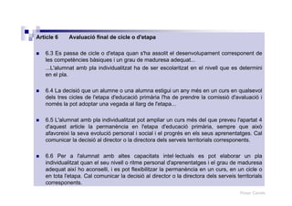 Roser Canals
Article 6 Avaluació final de cicle o d'etapa
6.3 Es passa de cicle o d'etapa quan s'ha assolit el desenvolupament corresponent de
les competències bàsiques i un grau de maduresa adequat...
...L'alumnat amb pla individualitzat ha de ser escolaritzat en el nivell que es determini
en el pla.
6.4 La decisió que un alumne o una alumna estigui un any més en un curs en qualsevol
dels tres cicles de l'etapa d'educació primària l'ha de prendre la comissió d'avaluació i
només la pot adoptar una vegada al llarg de l'etapa...
6.5 L'alumnat amb pla individualitzat pot ampliar un curs més del que preveu l'apartat 4
d'aquest article la permanència en l'etapa d'educació primària, sempre que això
afavoreixi la seva evolució personal i social i el progrés en els seus aprenentatges. Cal
comunicar la decisió al director o la directora dels serveis territorials corresponents.
6.6 Per a l'alumnat amb altes capacitats intel·lectuals es pot elaborar un pla
individualitzat quan el seu nivell o ritme personal d'aprenentatges i el grau de maduresa
adequat així ho aconselli, i es pot flexibilitzar la permanència en un curs, en un cicle o
en tota l'etapa. Cal comunicar la decisió al director o la directora dels serveis territorials
corresponents.
 